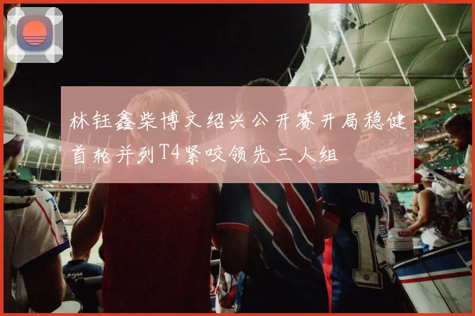 林钰鑫柴博文绍兴公开赛开局稳健首轮并列T4紧咬领先三人组