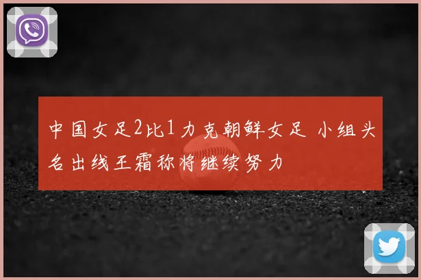 中国女足2比1力克朝鲜女足 小组头名出线王霜称将继续努力